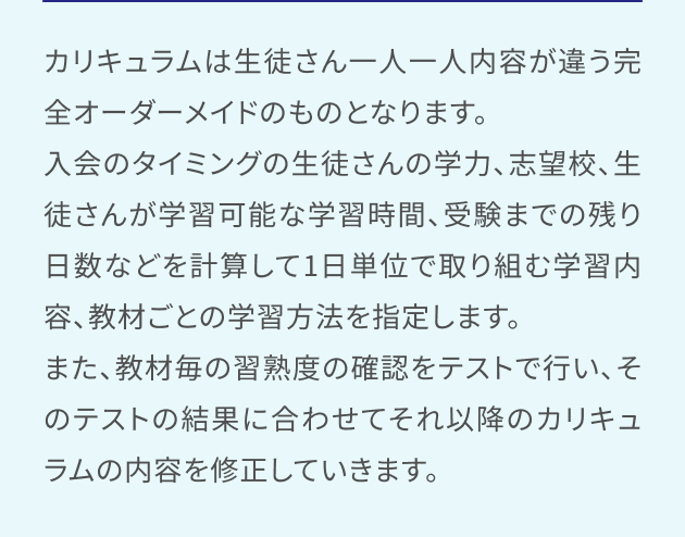 カリキュラムは生徒さん一人一人内容が違う完全オーダーメイドのものとなります。入会のタイミングの生徒さんの学力、志望校、生徒さんが学習可能な学習時間、受験までの残り日数などを計算して1日単位で取り組む学習内容、教材ごとの学習方法を指定します。また、教材毎の習熟度の確認をテストで行い、そのテストの結果に合わせてそれ以降のカリキュラムの内容を修正していきます。