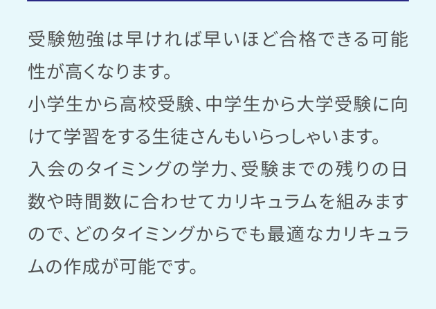 受験勉強は早ければ早いほど合格できる可能性が高くなります。小学生から高校受験、中学生から大学受験に向けて学習をする生徒さんもいらっしゃいます。入会のタイミングの学力、受験までの残りの日数や時間数に合わせてカリキュラムを組みますので、どのタイミングからでも最適なカリキュラムの作成が可能です。