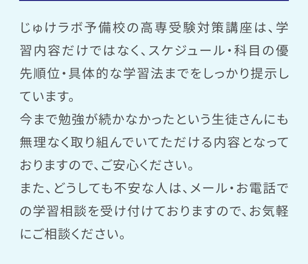 じゅけラボ予備校の高専受験対策講座は、学習内容だけではなく、スケジュール・科目の優先順位・具体的な学習法までをしっかり提示しています。今まで勉強が続かなかったという生徒さんにも無理なく取り組んでいてただける内容となっておりますので、ご安心ください。また、どうしても不安な人は、メール・お電話での学習相談を受け付けておりますので、お気軽にご相談ください。