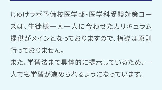 じゅけラボ予備校医学部・医学科受験対策コースは、生徒様一人一人に合わせたカリキュラム提供がメインとなっておりますので、指導は原則行っておりません。また、学習法まで具体的に提示しているため、一人でも学習が進められるようになっています。