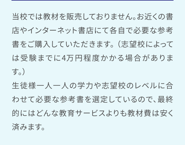 当校では教材を販売しておりません。お近くの書店やインターネット書店にて各自で必要な参考書をご購入していただきます。 （志望校によっては受験までに4万円程度かかる場合があります。）生徒様一人一人の学力や志望校のレベルに合わせて必要な参考書を選定しているので、最終的にはどんな教育サービスよりも教材費は安く済みます。