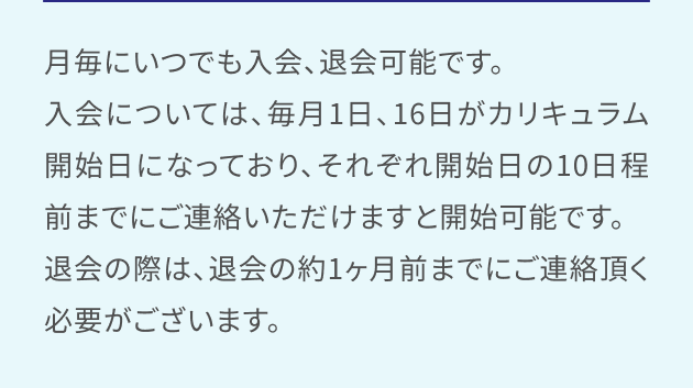 月毎にいつでも入会、退会可能です。入会については、毎月1日、16日がカリキュラム開始日になっており、それぞれ開始日の10日程前までにご連絡いただけますと開始可能です。退会の際は、退会の約1ヶ月前までにご連絡頂く必要がございます。