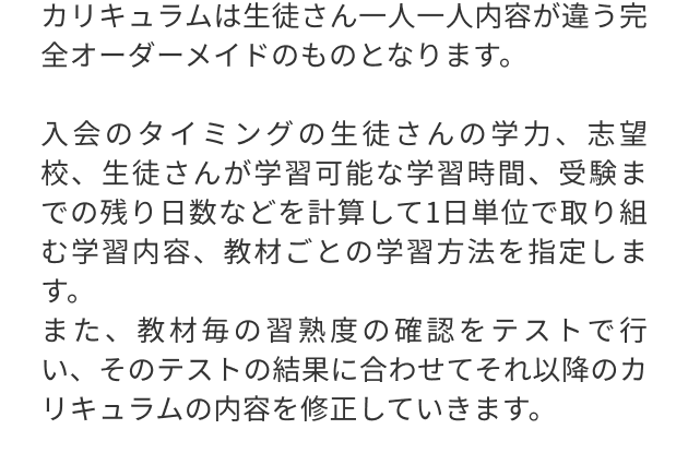 カリキュラムは生徒さん一人一人内容が違う完全オーダーメイドのものとなります。
                                入会のタイミングの生徒さんの学力、志望校、生徒さんが学習可能な学習時間、受験までの残り日数などを計算して1日単位で取り組む学習内容、教材ごとの学習方法を指定します。
                                また、教材毎の習熟度の確認をテストで行い、そのテストの結果に合わせてそれ以降のカリキュラムの内容を修正していきます。