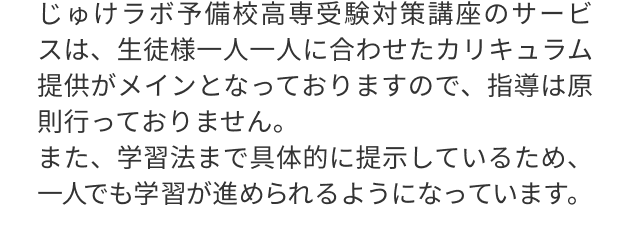 じゅけラボ予備校高専受験対策講座のサービスは、生徒様一人一人に合わせたカリキュラム提供がメインとなっておりますので、指導は原則行っておりません。
                                また、学習法まで具体的に提示しているため、一人でも学習が進められるようになっています。