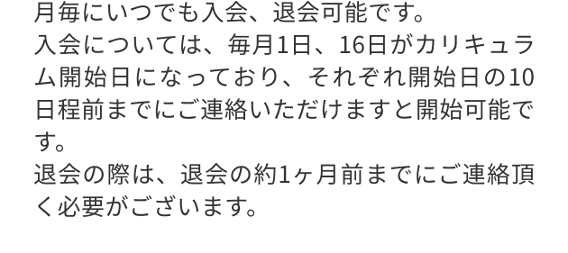 月毎にいつでも入会、退会可能です。
                                入会については、毎月1日、16日がカリキュラム開始日になっており、それぞれ開始日の10日程前までにご連絡いただけますと開始可能です。
                                退会の際は、退会の約1ヶ月前までにご連絡頂く必要がございます。